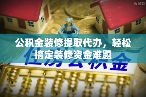 新邵公积金装修提取代办，轻松搞定装修资金难题