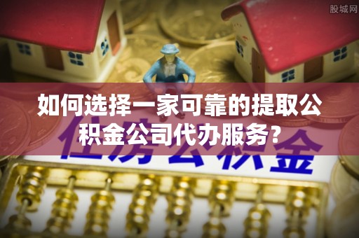 新邵如何选择一家可靠的提取公积金公司代办服务？