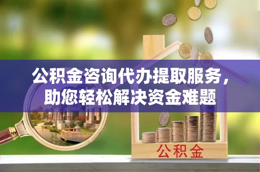 新邵公积金咨询代办提取服务，助您轻松解决资金难题