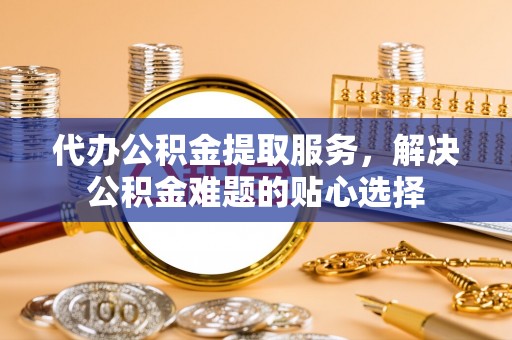 新邵代办公积金提取服务，解决公积金难题的贴心选择