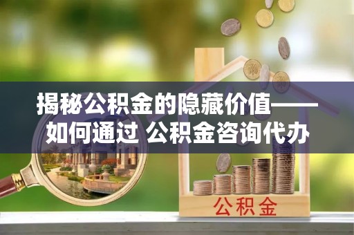 新邵揭秘公积金的隐藏价值——如何通过 公积金咨询代办提取 优化财富管理