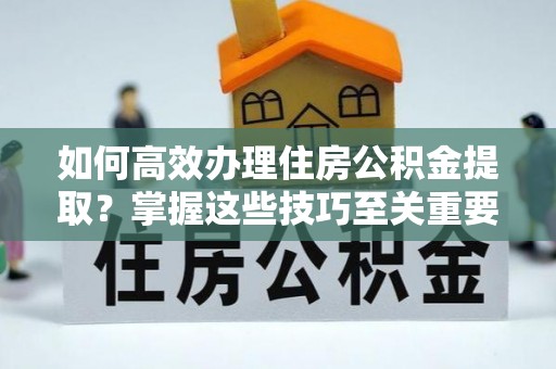 新邵如何高效办理住房公积金提取？掌握这些技巧至关重要