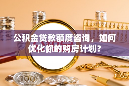 新邵公积金贷款额度咨询，如何优化你的购房计划？
