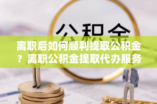 新邵离职后如何顺利提取公积金？离职公积金提取代办服务帮你搞定！