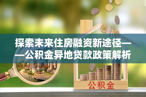 新邵探索未来住房融资新途径——公积金异地贷款政策解析与实践