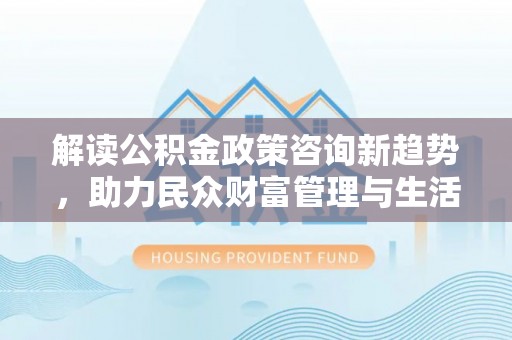 新邵解读公积金政策咨询新趋势，助力民众财富管理与生活规划