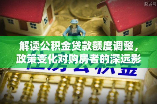 新邵解读公积金贷款额度调整，政策变化对购房者的深远影响