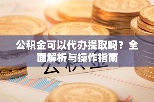 新邵公积金可以代办提取吗？全面解析与操作指南