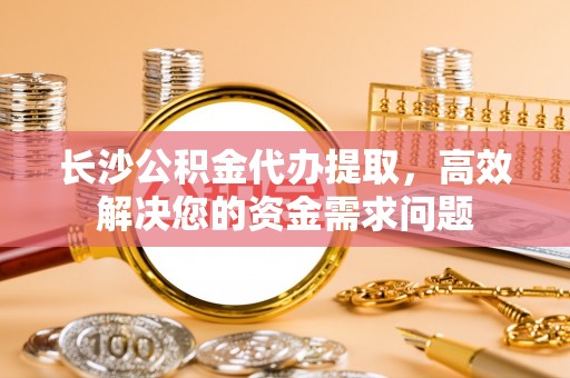 新邵长沙公积金代办提取，高效解决您的资金需求问题