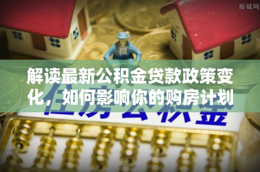 新邵解读最新公积金贷款政策变化，如何影响你的购房计划？