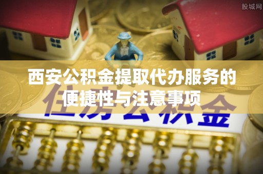 新邵西安公积金提取代办服务的便捷性与注意事项