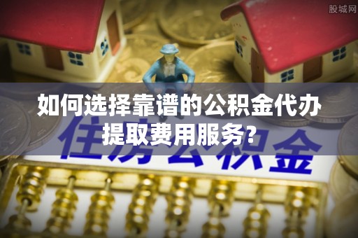新邵如何选择靠谱的公积金代办提取费用服务？