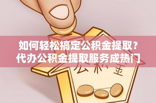 新邵如何轻松搞定公积金提取？代办公积金提取服务成热门选择