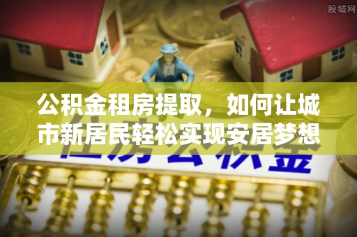 新邵公积金租房提取，如何让城市新居民轻松实现安居梦想