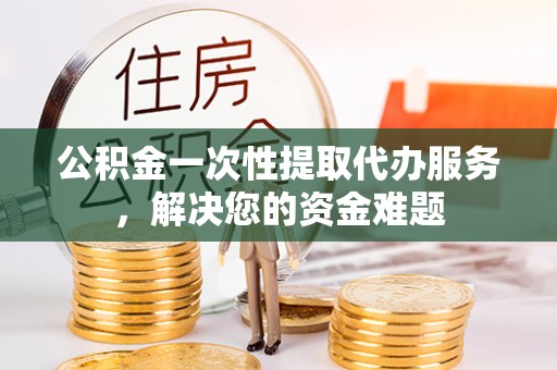 新邵公积金一次性提取代办服务，解决您的资金难题