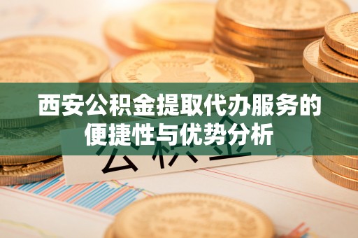新邵西安公积金提取代办服务的便捷性与优势分析