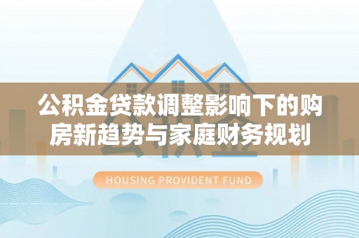 新邵公积金贷款调整影响下的购房新趋势与家庭财务规划