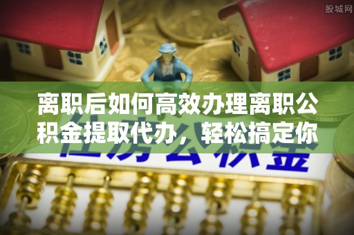 新邵离职后如何高效办理离职公积金提取代办，轻松搞定你的公积金
