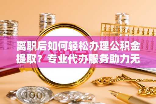 新邵离职后如何轻松办理公积金提取？专业代办服务助力无忧