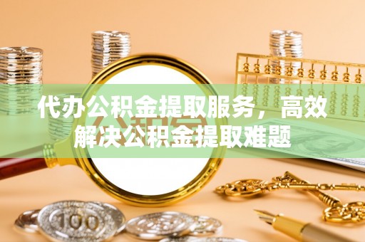 新邵代办公积金提取服务，高效解决公积金提取难题