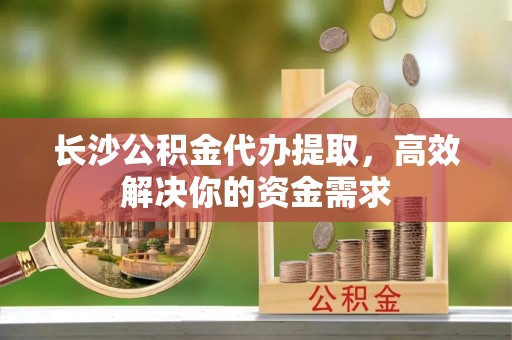 新邵长沙公积金代办提取，高效解决你的资金需求