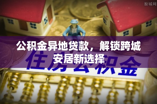 新邵公积金异地贷款，解锁跨城安居新选择