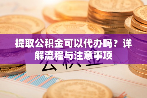 新邵提取公积金可以代办吗？详解流程与注意事项