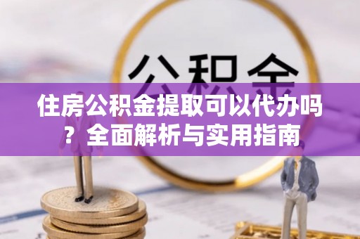 新邵住房公积金提取可以代办吗？全面解析与实用指南