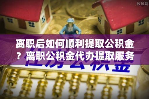 新邵离职后如何顺利提取公积金？离职公积金代办提取服务助力无忧办理