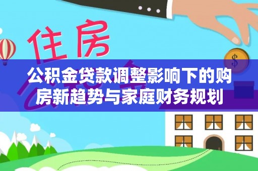 新邵公积金贷款调整影响下的购房新趋势与家庭财务规划