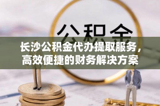 新邵长沙公积金代办提取服务，高效便捷的财务解决方案