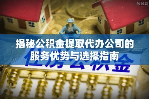 新邵揭秘公积金提取代办公司的服务优势与选择指南
