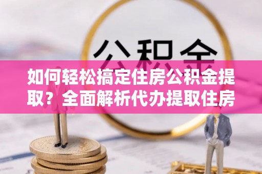 新邵如何轻松搞定住房公积金提取？全面解析代办提取住房公积金流程