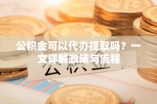 新邵公积金可以代办提取吗？一文详解政策与流程