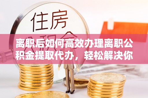 新邵离职后如何高效办理离职公积金提取代办，轻松解决你的后顾之忧