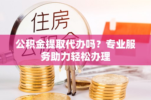 新邵公积金提取代办吗？专业服务助力轻松办理