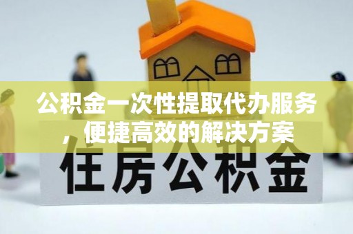 新邵公积金一次性提取代办服务，便捷高效的解决方案