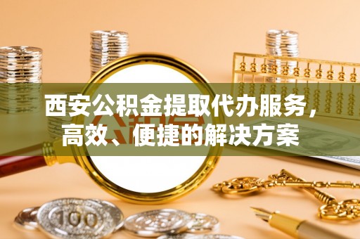 新邵西安公积金提取代办服务，高效、便捷的解决方案