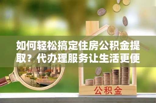 新邵如何轻松搞定住房公积金提取？代办理服务让生活更便捷！