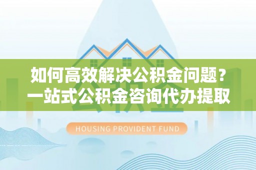 新邵如何高效解决公积金问题？一站式公积金咨询代办提取服务全解析