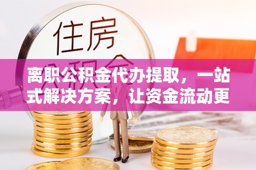 新邵离职公积金代办提取，一站式解决方案，让资金流动更便捷