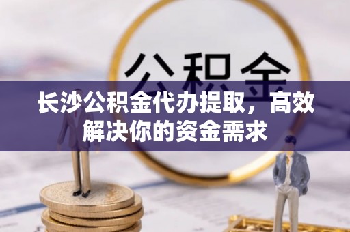 新邵长沙公积金代办提取，高效解决你的资金需求