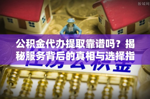 新邵公积金代办提取靠谱吗？揭秘服务背后的真相与选择指南