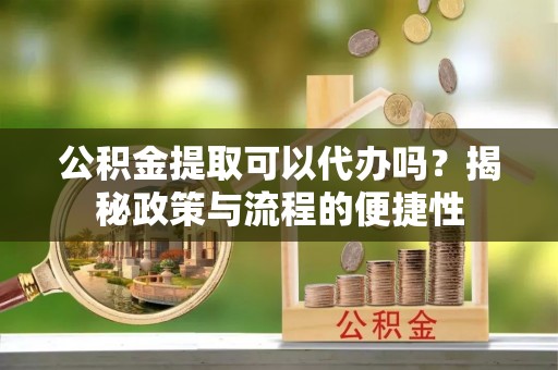 新邵公积金提取可以代办吗？揭秘政策与流程的便捷性