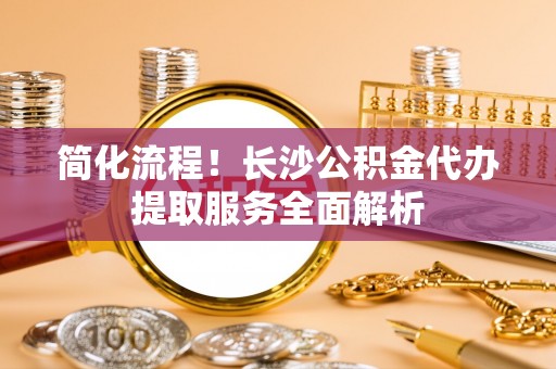 新邵简化流程！长沙公积金代办提取服务全面解析