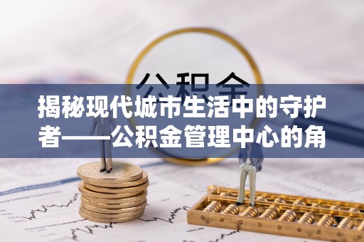 新邵揭秘现代城市生活中的守护者——公积金管理中心的角色与价值