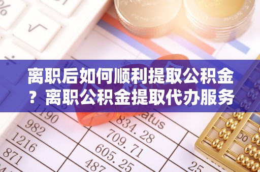 新邵离职后如何顺利提取公积金？离职公积金提取代办服务全解析