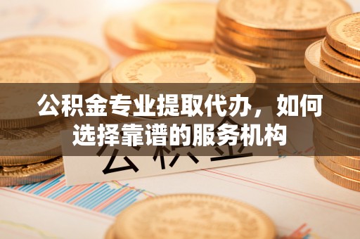 新邵公积金专业提取代办，如何选择靠谱的服务机构